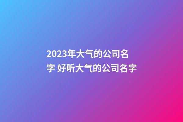2023年大气的公司名字 好听大气的公司名字-第1张-公司起名-玄机派